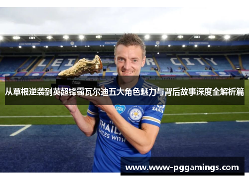 从草根逆袭到英超锋霸瓦尔迪五大角色魅力与背后故事深度全解析篇 从草根逆袭到英超锋霸瓦尔迪五大角色魅力与背后故事深度全解析篇