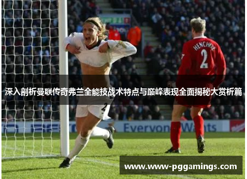 深入剖析曼联传奇弗兰全能技战术特点与巅峰表现全面揭秘大赏析篇